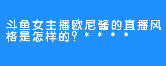 斗鱼女主播欧尼酱的直播风格是怎样的？****