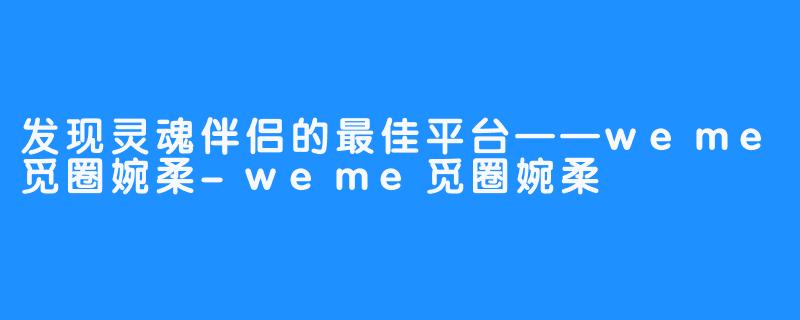 发现灵魂伴侣的最佳平台——weme觅圈婉柔-weme觅圈婉柔