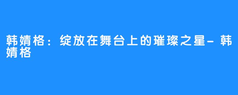 韩婧格:绽放在舞台上的璀璨之星-韩婧格