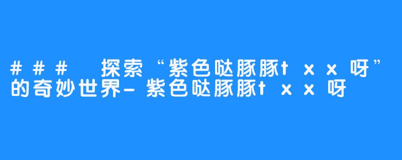 ### 探索“紫色哒豚豚txx呀”的奇妙世界-紫色哒豚豚txx呀