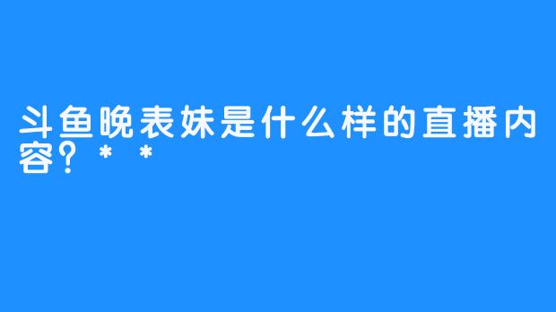 斗鱼晚表妹是什么样的直播内容？**  