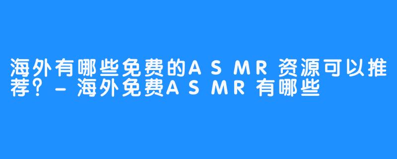 海外有哪些免费的ASMR资源可以推荐?-海外免费ASMR有哪些
