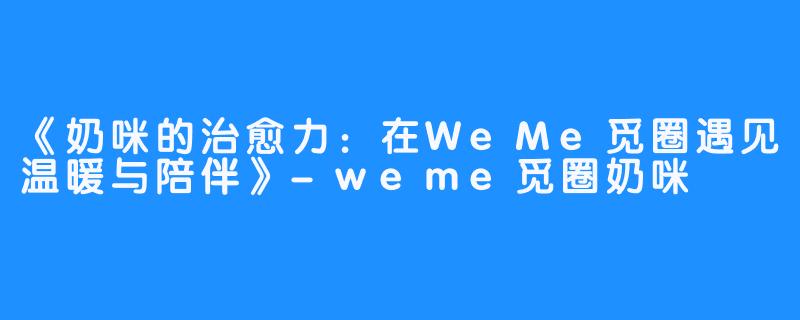 《奶咪的治愈力:在WeMe觅圈遇见温暖与陪伴》-weme觅圈奶咪