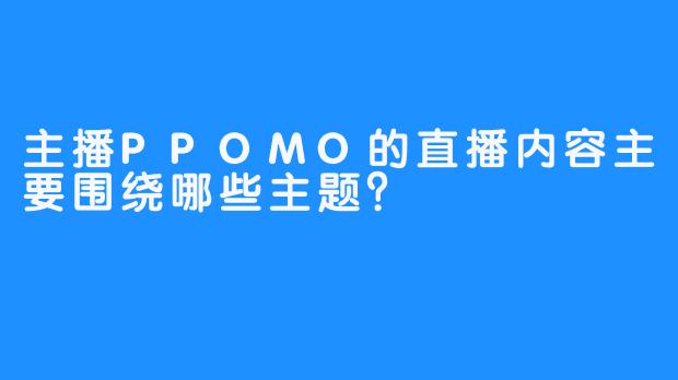 主播PPOMO的直播内容主要围绕哪些主题？