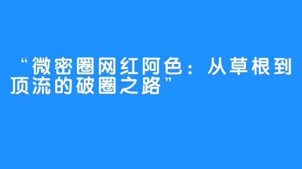 “微密圈网红阿色:从草根到顶流的破圈之路”