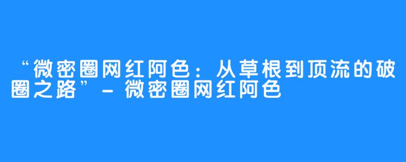 “微密圈网红阿色:从草根到顶流的破圈之路”-微密圈网红阿色