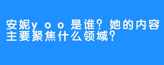 安妮yoo是谁？她的内容主要聚焦什么领域？
