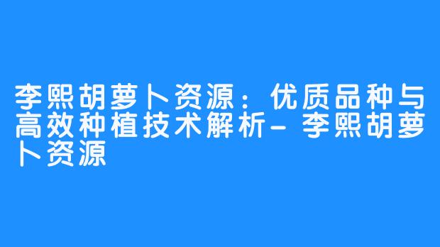 李熙胡萝卜资源：优质品种与高效种植技术解析-李熙胡萝卜资源