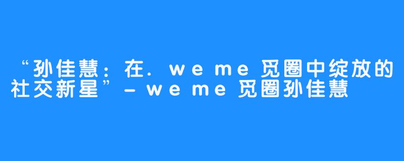 “孙佳慧：在.weme觅圈中绽放的社交新星”-weme觅圈孙佳慧