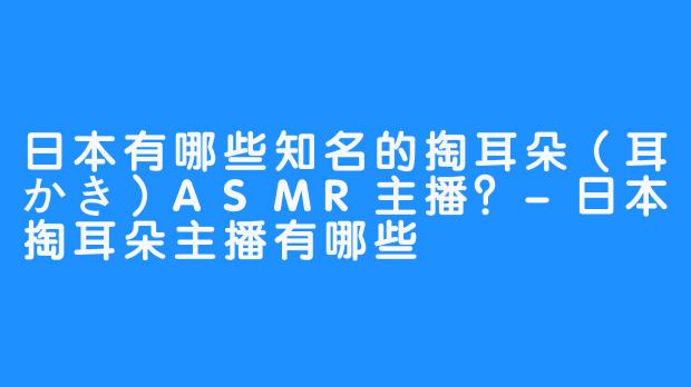 日本有哪些知名的掏耳朵（耳かき）ASMR主播？-日本掏耳朵主播有哪些