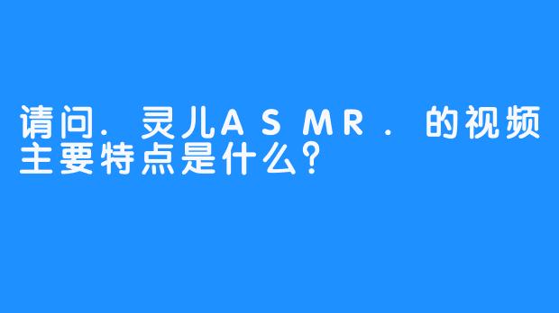 请问.灵儿ASMR.的视频主要特点是什么？