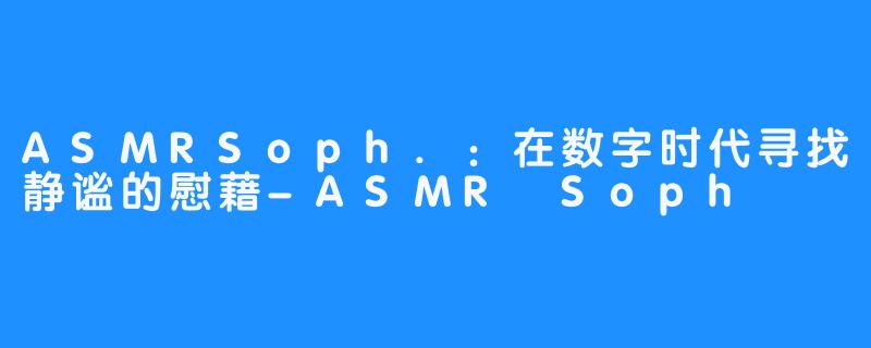 ASMRSoph.:在数字时代寻找静谧的慰藉-ASMR Soph