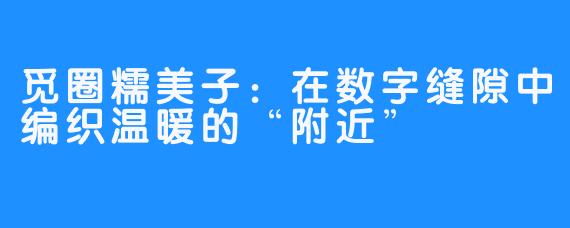 觅圈糯美子：在数字缝隙中编织温暖的“附近”