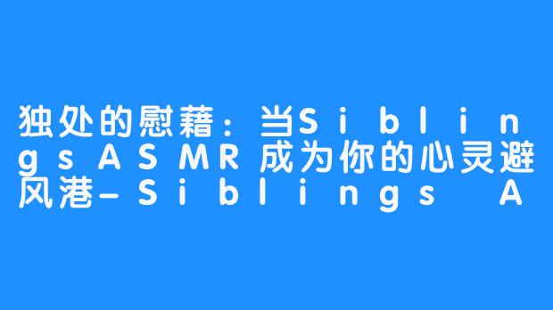 独处的慰藉：当SiblingsASMR成为你的心灵避风港-Siblings ASMR