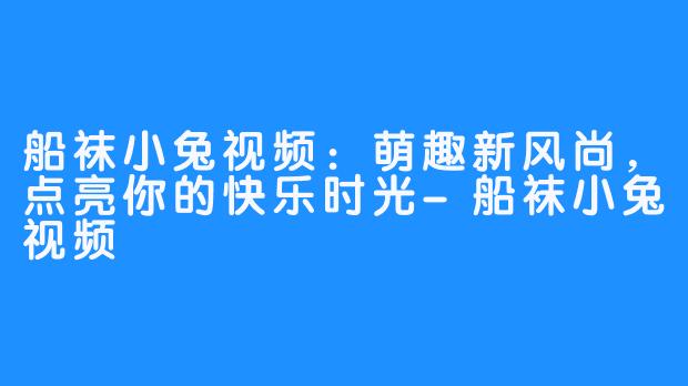 船袜小兔视频：萌趣新风尚，点亮你的快乐时光-船袜小兔视频
