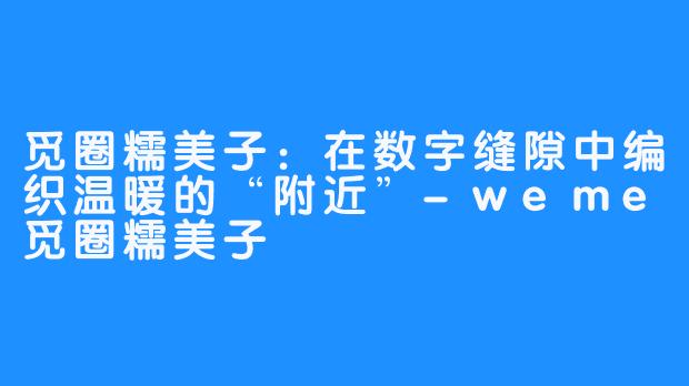 觅圈糯美子：在数字缝隙中编织温暖的“附近”-weme觅圈糯美子