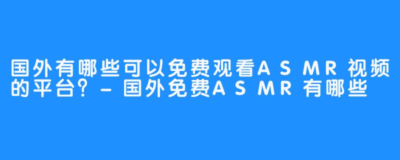 国外有哪些可以免费观看ASMR视频的平台?-国外免费ASMR有哪些