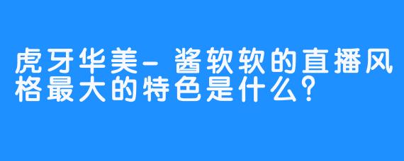 虎牙华美-酱软软的直播风格最大的特色是什么？