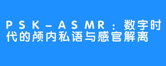 PSK-ASMR：数字时代的颅内私语与感官解离