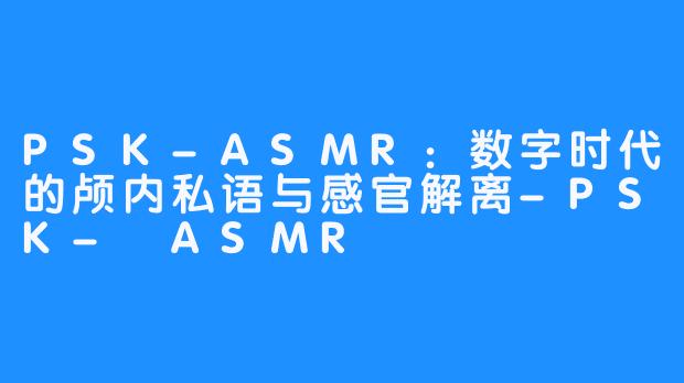 PSK-ASMR：数字时代的颅内私语与感官解离-PSK- ASMR