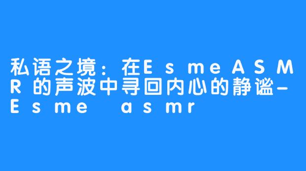 私语之境：在EsmeASMR的声波中寻回内心的静谧-Esme asmr