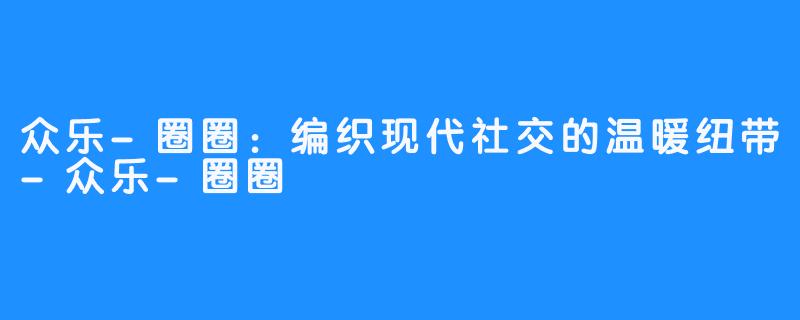 众乐-圈圈：编织现代社交的温暖纽带-众乐-圈圈