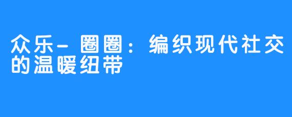 众乐-圈圈：编织现代社交的温暖纽带