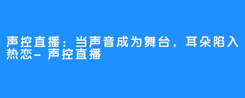 声控直播：当声音成为舞台，耳朵陷入热恋-声控直播