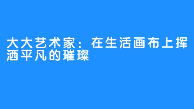 大大艺术家：在生活画布上挥洒平凡的璀璨