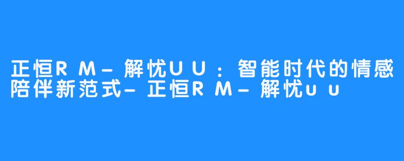 正恒RM-解忧UU：智能时代的情感陪伴新范式-正恒RM-解忧uu