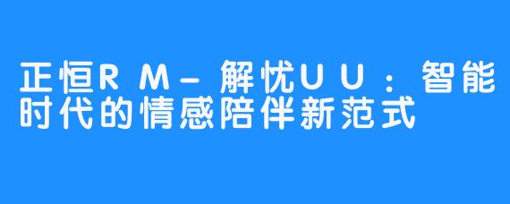 正恒RM-解忧UU：智能时代的情感陪伴新范式