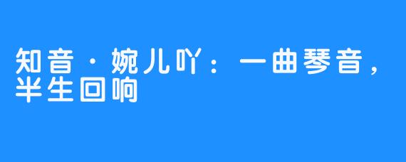 知音·婉儿吖:一曲琴音,半生回响