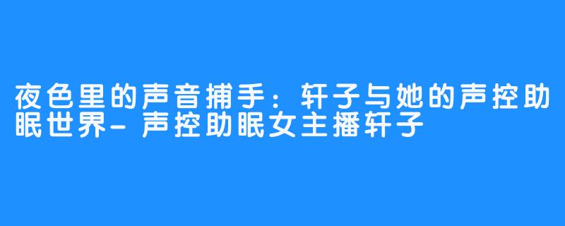 夜色里的声音捕手：轩子与她的声控助眠世界-声控助眠女主播轩子