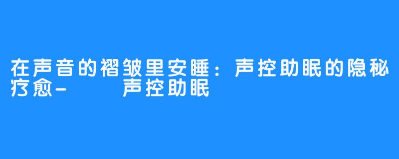 在声音的褶皱里安睡:声控助眠的隐秘疗愈-🉑🆘声控助眠