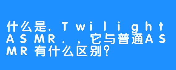 什么是.TwilightASMR.，它与普通ASMR有什么区别？